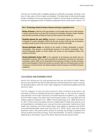 17
Alcohol and public health
harmful use of alcohol kills or disables people at a relatively young age, resulting in the
loss of many years of life to death and disability. The latest data on alcohol-attributable
burden of disease and injury are discussed in chapter 3, and the range of methods used to
estimate the aggregate burden of disease at population level is discussed in section 1.8.
Box 7. Terminology related to burden of disease and injury at population level
Burden of disease is deﬁned as the gap between current health status and an ideal situation
in which everyone lives to old age free of disease and disability. Premature death, disability
and risks that contribute to illness and injury are the causes of this health gap.
Disability-adjusted life years (DALYs) represent a time-based measure of overall burden
of disease for a given population. DALYs are the sum of years of life lost due to premature
mortality as well as years of life lost due to time lived in less than full health.
Alcohol-attributable deaths are deﬁned as the number of deaths attributable to alcohol
consumption. They assume a counterfactual scenario of no alcohol consumption. Thus,
alcohol-attributable deaths are those deaths that would not have happened without the
presence of alcohol.
Alcohol-attributable fraction (AAF) is the proportion of all diseases and deaths that are
attributable to alcohol. AAFs are used to quantify the contribution of alcohol as a risk factor
to disease or death. AAFs can be interpreted as the proportion of deaths or burden of disease
which would disappear if there had not been any alcohol. AAFs are calculated based on level
of exposure to alcohol and the risk relations between levels of exposure and different disease
categories.
1.6.4.2 SOCIAL AND ECONOMIC COSTS
Harms from drinking are not only personal and they are not limited to health. Rather,
harmful use of alcohol may also impose signiﬁcant social and economic costs on society.
As described below, there are three major categories of alcohol-attributable social and
economic costs.
The ﬁrst category of costs are direct economic costs of alcohol consumption, the
estimates of which are typically derived from register data, i.e., the records of case-by-
case operation of the major institutions of societal response to problems, e.g., hospitals
and the health system, the police and criminal justice system, the unemployment and
welfare systems (Anderson et al., 2006; Thavorncharoensap et al., 2009; Bouchery et
al., 2011). Direct costs encompass costs for multiple types of health-care services, such
as hospitalizations, ambulatory care, nursing home care, prescription medicines or home
health care. However, such direct health sector costs appear to represent only 9–24%
of all alcohol-attributable social costs (Van Gils et al., 2010). Direct costs also include
signiﬁcant costs in the justice sector caused, for example, by damage to property from
vehicle crashes and arrests for being “drunk and disorderly” as well as increased crime.
Depending on the society, many of the direct costs are borne by governments.
 