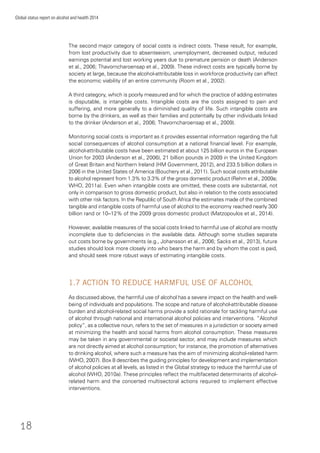 18
Global status report on alcohol and health 2014
The second major category of social costs is indirect costs. These result, for example,
from lost productivity due to absenteeism, unemployment, decreased output, reduced
earnings potential and lost working years due to premature pension or death (Anderson
et al., 2006; Thavorncharoensap et al., 2009). These indirect costs are typically borne by
society at large, because the alcohol-attributable loss in workforce productivity can affect
the economic viability of an entire community (Room et al., 2002).
A third category, which is poorly measured and for which the practice of adding estimates
is disputable, is intangible costs. Intangible costs are the costs assigned to pain and
suffering, and more generally to a diminished quality of life. Such intangible costs are
borne by the drinkers, as well as their families and potentially by other individuals linked
to the drinker (Anderson et al., 2006; Thavorncharoensap et al., 2009).
Monitoring social costs is important as it provides essential information regarding the full
social consequences of alcohol consumption at a national ﬁnancial level. For example,
alcohol-attributable costs have been estimated at about 125 billion euros in the European
Union for 2003 (Anderson et al., 2006), 21 billion pounds in 2009 in the United Kingdom
of Great Britain and Northern Ireland (HM Government, 2012), and 233.5 billion dollars in
2006 in the United States of America (Bouchery et al., 2011). Such social costs attributable
to alcohol represent from 1.3% to 3.3% of the gross domestic product (Rehm et al., 2009a;
WHO, 2011a). Even when intangible costs are omitted, these costs are substantial, not
only in comparison to gross domestic product, but also in relation to the costs associated
with other risk factors. In the Republic of South Africa the estimates made of the combined
tangible and intangible costs of harmful use of alcohol to the economy reached nearly 300
billion rand or 10–12% of the 2009 gross domestic product (Matzopoulos et al., 2014).
However, available measures of the social costs linked to harmful use of alcohol are mostly
incomplete due to deﬁciencies in the available data. Although some studies separate
out costs borne by governments (e.g., Johansson et al., 2006; Sacks et al., 2013), future
studies should look more closely into who bears the harm and by whom the cost is paid,
and should seek more robust ways of estimating intangible costs.
1.7 ACTION TO REDUCE HARMFUL USE OF ALCOHOL
As discussed above, the harmful use of alcohol has a severe impact on the health and well-
being of individuals and populations. The scope and nature of alcohol-attributable disease
burden and alcohol-related social harms provide a solid rationale for tackling harmful use
of alcohol through national and international alcohol policies and interventions. “Alcohol
policy”, as a collective noun, refers to the set of measures in a jurisdiction or society aimed
at minimizing the health and social harms from alcohol consumption. These measures
may be taken in any governmental or societal sector, and may include measures which
are not directly aimed at alcohol consumption; for instance, the promotion of alternatives
to drinking alcohol, where such a measure has the aim of minimizing alcohol-related harm
(WHO, 2007). Box 8 describes the guiding principles for development and implementation
of alcohol policies at all levels, as listed in the Global strategy to reduce the harmful use of
alcohol (WHO, 2010a). These principles reﬂect the multifaceted determinants of alcohol-
related harm and the concerted multisectoral actions required to implement effective
interventions.
 
