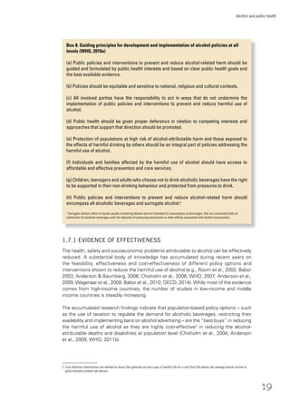 19
Alcohol and public health
1.7.1 EVIDENCE OF EFFECTIVENESS
The health, safety and socioeconomic problems attributable to alcohol can be effectively
reduced. A substantial body of knowledge has accumulated during recent years on
the feasibility, effectiveness and cost-effectiveness of different policy options and
interventions shown to reduce the harmful use of alcohol (e.g., Room et al., 2002; Babor
2003; Anderson & Baumberg, 2006; Chisholm et al., 2006; WHO, 2007; Anderson et al.,
2009; Wagenaar et al., 2009; Babor et al., 2010; OECD, 2014). While most of the evidence
comes from high-income countries, the number of studies in low-income and middle
income countries is steadily increasing.
The accumulated research ﬁndings indicate that population-based policy options – such
as the use of taxation to regulate the demand for alcoholic beverages, restricting their
availability and implementing bans on alcohol advertising – are the “best buys” in reducing
the harmful use of alcohol as they are highly cost-effective3
in reducing the alcohol-
attributable deaths and disabilities at population level (Chisholm et al., 2004; Anderson
et al., 2009; WHO, 2011b).
3 Cost-effective interventions are deﬁned as those that generate an extra year of healthy life for a cost that falls below the average annual income or
gross domestic product per person.
Box 8. Guiding principles for development and implementation of alcohol policies at all
levels (WHO, 2010a)
(a) Public policies and interventions to prevent and reduce alcohol-related harm should be
guided and formulated by public health interests and based on clear public health goals and
the best available evidence.
(b) Policies should be equitable and sensitive to national, religious and cultural contexts.
(c) All involved parties have the responsibility to act in ways that do not undermine the
implementation of public policies and interventions to prevent and reduce harmful use of
alcohol.
(d) Public health should be given proper deference in relation to competing interests and
approaches that support that direction should be promoted.
(e) Protection of populations at high risk of alcohol-attributable harm and those exposed to
the effects of harmful drinking by others should be an integral part of policies addressing the
harmful use of alcohol.
(f) Individuals and families affected by the harmful use of alcohol should have access to
affordable and effective prevention and care services.
(g) Children, teenagers and adults who choose not to drink alcoholic beverages have the right
to be supported in their non-drinking behaviour and protected from pressures to drink.
(h) Public policies and interventions to prevent and reduce alcohol-related harm should
encompass all alcoholic beverages and surrogate alcohol.a
a
Surrogate alcohol refers to liquids usually containing ethanol and not intended for consumption as beverages, that are consumed orally as
substitutes for alcoholic beverages with the objective of producing intoxication or other effects associated with alcohol consumption.
 