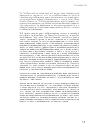21
Alcohol and public health
The WHO Secretariat has worked closely with Member States, intergovernmental
organizations and major partners within the United Nations system on promoting
multisectoral action, building national capacity, identifying new partnership opportunities,
and promoting effective and cost-effective approaches to reducing the harmful use
of alcohol. Moreover, the WHO Secretariat has organized several consultations with
nongovernmental organizations and professional associations to discuss their engagement
in the implementation of the global strategy, and with economic operators on ways to
reduce alcohol-related harm in their role as developers, producers, distributors, marketers
and sellers of alcoholic beverages.
WHO has also supported capacity building workshops conducted at regional and
country level in the African Region, the Region of the Americas, and the South-East
Asia and Western Paciﬁc regions. These workshops had a practical focus, working
towards a country-speciﬁc roadmap that was both multisectoral and of immediate use
in the countries concerned. The workshops also trained participants to roll out alcohol-
related activities locally, enabled countries to share case studies, strengthened regional
networks and provided an opportunity to pilot-test new technical tools including modelling
taxation and pricing, regulating availability of alcohol, and addressing advertising and
marketing and legal provision. WHO has also taken several steps to facilitate production
and dissemination of alcohol-related knowledge, as well as to monitor progress in
implementing the Global strategy to reduce harmful use of alcohol. WHO has been
reﬁning mechanisms for data collection, data analysis and dissemination of ﬁndings
(see section 1.8). WHO has also begun a global research initiative on alcohol, health and
development and supports international research activities focused on harm to people
other than the drinkers themselves (see Box 6), FASD and the relationship between
the harmful use of alcohol and such communicable conditions as HIV infection and
tuberculosis. Work is also in progress to make more information on alcohol and health
available on the Internet, including web-based capacity-building materials and self-help
interventions for hazardous and harmful drinking.
In addition to the global and cross-regional actions described above, endorsement of
the Global strategy has prompted the development of strategies, action plans and
programme activities in WHO’s regions (see section 1.7.3) and in WHO Member States
(see section 1.7.4 and chapter 4).
Moreover, Member States took their commitment to action to reduce alcohol-related harm
to another level when, in September 2011, the United Nations (UN) General Assembly,
for only the second time in its history, met to focus on a health issue, namely meeting
the challenge of NCDs. Within this discussion, alcohol was one of four common risk
factors identiﬁed – the others being tobacco use, unhealthy diet and lack of physical
activity (see Box 9 for the Political Declaration). Also the UN Conference on Sustainable
Development (General Assembly resolution 66/288) and the ﬁrst report of the UN System
Task Team on the Post-2015 UN Development Agenda (UN System Task Team, 2012)
have acknowledged that addressing NCDs and related risk factors, including harmful use
of alcohol, is a priority for social development and investment in people.
 