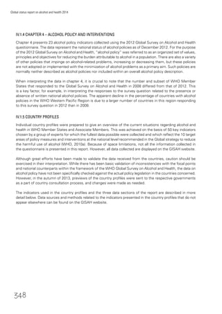 Global status report on alcohol and health 2014
348
IV.1.4 CHAPTER 4 – ALCOHOL POLICY AND INTERVENTIONS
Chapter 4 presents 23 alcohol policy indicators collected using the 2012 Global Survey on Alcohol and Health
questionnaire. The data represent the national status of alcohol policies as of December 2012. For the purpose
of the 2012 Global Survey on Alcohol and Health, “alcohol policy” was referred to as an organized set of values,
principles and objectives for reducing the burden attributable to alcohol in a population. There are also a variety
of other policies that impinge on alcohol-related problems, increasing or decreasing them, but these policies
are not adopted or implemented with the minimization of alcohol problems as a primary aim. Such policies are
normally neither described as alcohol policies nor included within an overall alcohol policy description.
When interpreting the data in chapter 4, it is crucial to note that the number and subset of WHO Member
States that responded to the Global Survey on Alcohol and Health in 2008 differed from that of 2012. This
is a key factor, for example, in interpreting the responses to the survey question related to the presence or
absence of written national alcohol policies. The apparent decline in the percentage of countries with alcohol
policies in the WHO Western Paciﬁc Region is due to a larger number of countries in this region responding
to this survey question in 2012 than in 2008.
IV.1.5 COUNTRY PROFILES
Individual country proﬁles were prepared to give an overview of the current situations regarding alcohol and
health in WHO Member States and Associate Members. This was achieved on the basis of 50 key indicators
chosen by a group of experts for which the fullest data possible were collected and which reﬂect the 10 target
areas of policy measures and interventions at the national level recommended in the Global strategy to reduce
the harmful use of alcohol (WHO, 2010a). Because of space limitations, not all the information collected in
the questionnaire is presented in this report. However, all data collected are displayed on the GISAH website.
Although great efforts have been made to validate the data received from the countries, caution should be
exercised in their interpretation. While there has been basic validation of inconsistencies with the focal points
and national counterparts within the framework of the WHO Global Survey on Alcohol and Health, the data on
alcohol policy have not been speciﬁcally checked against the actual policy legislation in the countries concerned.
However, in the autumn of 2013, previews of the country proﬁles were sent to the respective governments
as a part of country consultation process, and changes were made as needed.
The indicators used in the country proﬁles and the three data sections of the report are described in more
detail below. Data sources and methods related to the indicators presented in the country proﬁles that do not
appear elsewhere can be found on the GISAH website.
 