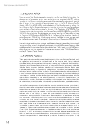 24
Global status report on alcohol and health 2014
1.7.3 REGIONAL ACTION
Endorsement of the Global strategy to reduce the harmful use of alcohol prompted the
development of strategies, action plans and programme activities in WHO’s regions
focusing on the 10 recommended target areas and the strategy’s ﬁve objectives. A regional
plan of action for the reduction of alcohol-related harm in the WHO Western Paciﬁc
Region 2009–2014 (WHO, 2009b) predated adoption of the Global strategy to reduce the
harmful use of alcohol. A regional strategy on reduction of the harmful use of alcohol was
endorsed by the Regional Committee for Africa in 2010 (Resolution AFR/RC60/R2). The
European action plan to reduce the harmful use of alcohol 2012–2020 (Document EUR/
RC61/13), aligned with the Global strategy, was agreed upon by the Regional Committee
for Europe in 2011 (Resolution EUR/RC61/R4). In the Region of the Americas, the plan of
action (Document CD51/8, Rev.1) for implementation of the Global strategy was approved
by the Pan American Health Organization’s Directing Council (Resolution CD51.R14).
International networking at the regional level has also been enhanced by the continued
functioning of the network of national counterparts in the WHO European Region, and by
establishing the Pan American Network on Alcohol and Public Health in the WHO Region
of the Americas and the networking of national counterparts in the WHO African Region
and WHO Western Paciﬁc Region.
1.7.4 NATIONAL POLICIES
There are some cross-border issues related to reducing the harmful use of alcohol, such
as marketing, which cannot be resolved solely at the national level. Hence, regional
and global action can support and complement national and local public health policies.
However, harmful use of alcohol can only be reduced if effective actions are taken by
Member States to protect their own populations. In other words, Member States have
a primary responsibility for formulating, implementing, monitoring and evaluating public
policies to reduce the harmful use of alcohol. A national alcohol policy will be made up of
a set of individual policies, strategies and implementing actions. All countries will beneﬁt
from having a national strategy and appropriate legal frameworks to reduce harmful
use of alcohol, regardless of the level of resources in the country. Depending on the
characteristics of policy options and on national circumstances, some policy options can
be implemented through non-legal frameworks, such as guidelines or voluntary restraints.
Successful implementation of national action requires sustained political commitment,
effective coordination, sustainable funding and appropriate engagement of subnational
governments as well as of civil society and economic operators. Many relevant decision-
making authorities should be involved in the formulation and implementation of alcohol
policies, such as the ministry of health and other relevant ministries, transportation
authorities or taxation agencies. Governments need to establish, as appropriate, effective
and permanent coordination structures comprising senior representatives of many
ministries and other partners, to ensure a coherent approach to alcohol policies and a
proper balance between policy goals in relation to harmful use of alcohol and other public
policy goals. At the same time all the necessary measures should be taken to protect the
formulation of health policies from distortion by commercial or vested interests, and, in
the view of WHO, the alcohol industry has no role in the formulation of alcohol policies
(Chan, 2013). Following endorsement of the Global strategy to reduce the harmful use
of alcohol in 2010, an increasing number of countries have adopted a national alcohol
policy or are in the process of developing or reformulating national policies for reducing
the harmful use of alcohol (see chapter 4 for details). In addition to progress in the
 