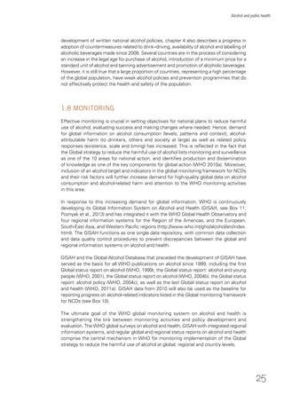 25
Alcohol and public health
development of written national alcohol policies, chapter 4 also describes a progress in
adoption of countermeasures related to drink–driving, availability of alcohol and labelling of
alcoholic beverages made since 2008. Several countries are in the process of considering
an increase in the legal age for purchase of alcohol, introduction of a minimum price for a
standard unit of alcohol and banning advertisement and promotion of alcoholic beverages.
However, it is still true that a large proportion of countries, representing a high percentage
of the global population, have weak alcohol policies and prevention programmes that do
not effectively protect the health and safety of the population.
1.8 MONITORING
Effective monitoring is crucial in setting objectives for national plans to reduce harmful
use of alcohol, evaluating success and making changes where needed. Hence, demand
for global information on alcohol consumption (levels, patterns and context), alcohol-
attributable harm (to drinkers, others and society at large) as well as related policy
responses (existence, scale and timing) has increased. This is reﬂected in the fact that
the Global strategy to reduce the harmful use of alcohol lists monitoring and surveillance
as one of the 10 areas for national action, and identiﬁes production and dissemination
of knowledge as one of the key components for global action (WHO 2010a). Moreover,
inclusion of an alcohol target and indicators in the global monitoring framework for NCDs
and their risk factors will further increase demand for high-quality global data on alcohol
consumption and alcohol-related harm and attention to the WHO monitoring activities
in this area.
In response to this increasing demand for global information, WHO is continuously
developing its Global Information System on Alcohol and Health (GISAH, see Box 11;
Poznyak et al., 2013) and has integrated it with the WHO Global Health Observatory and
four regional information systems for the Region of the Americas, and the European,
South-East Asia, and Western Paciﬁc regions (http://www.who.int/gho/alcohol/en/index.
html). The GISAH functions as one single data repository, with common data collection
and data quality control procedures to prevent discrepancies between the global and
regional information systems on alcohol and health.
GISAH and the Global Alcohol Database that preceded the development of GISAH have
served as the basis for all WHO publications on alcohol since 1999, including the ﬁrst
Global status report on alcohol (WHO, 1999), the Global status report: alcohol and young
people (WHO, 2001), the Global status report on alcohol (WHO, 2004b), the Global status
report: alcohol policy (WHO, 2004c), as well as the last Global status report on alcohol
and health (WHO, 2011a). GISAH data from 2010 will also be used as the baseline for
reporting progress on alcohol-related indicators listed in the Global monitoring framework
for NCDs (see Box 10).
The ultimate goal of the WHO global monitoring system on alcohol and health is
strengthening the link between monitoring activities and policy development and
evaluation. The WHO global surveys on alcohol and health, GISAH with integrated regional
information systems, and regular global and regional status reports on alcohol and health
comprise the central mechanism in WHO for monitoring implementation of the Global
strategy to reduce the harmful use of alcohol at global, regional and country levels.
 