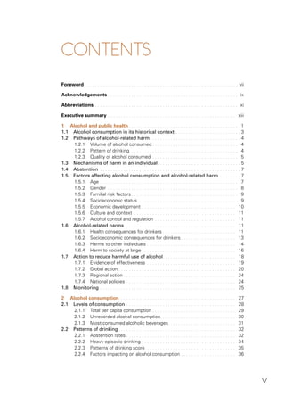 v
CONTENTS
Foreword . . . . . . . . . . . . . . . . . . . . . . . . . . . . . . . . . . . . . . . . . . . . . . . . . . . . . . . . . . . vii
Acknowledgements . . . . . . . . . . . . . . . . . . . . . . . . . . . . . . . . . . . . . . . . . . . . . . . . . . ix
Abbreviations . . . . . . . . . . . . . . . . . . . . . . . . . . . . . . . . . . . . . . . . . . . . . . . . . . . . . . . xi
Executive summary . . . . . . . . . . . . . . . . . . . . . . . . . . . . . . . . . . . . . . . . . . . . . . . . . xiii
1 Alcohol and public health . . . . . . . . . . . . . . . . . . . . . . . . . . . . . . . . . . . . . . . . . . 1
1.1 Alcohol consumption in its historical context . . . . . . . . . . . . . . . . . . . . . . . . . 3
1.2 Pathways of alcohol-related harm. . . . . . . . . . . . . . . . . . . . . . . . . . . . . . . . . . . 4
1.2.1 Volume of alcohol consumed . . . . . . . . . . . . . . . . . . . . . . . . . . . . . . . . . 4
1.2.2 Pattern of drinking. . . . . . . . . . . . . . . . . . . . . . . . . . . . . . . . . . . . . . . . . . 4
1.2.3 Quality of alcohol consumed . . . . . . . . . . . . . . . . . . . . . . . . . . . . . . . . . 5
1.3 Mechanisms of harm in an individual. . . . . . . . . . . . . . . . . . . . . . . . . . . . . . . . 5
1.4 Abstention . . . . . . . . . . . . . . . . . . . . . . . . . . . . . . . . . . . . . . . . . . . . . . . . . . . . . . 7
1.5 Factors affecting alcohol consumption and alcohol-related harm . . . . . . . . 7
1.5.1 Age . . . . . . . . . . . . . . . . . . . . . . . . . . . . . . . . . . . . . . . . . . . . . . . . . . . . . 7
1.5.2 Gender . . . . . . . . . . . . . . . . . . . . . . . . . . . . . . . . . . . . . . . . . . . . . . . . . . 8
1.5.3 Familial risk factors . . . . . . . . . . . . . . . . . . . . . . . . . . . . . . . . . . . . . . . . . 9
1.5.4 Socioeconomic status. . . . . . . . . . . . . . . . . . . . . . . . . . . . . . . . . . . . . . . 9
1.5.5 Economic development . . . . . . . . . . . . . . . . . . . . . . . . . . . . . . . . . . . . 10
1.5.6 Culture and context . . . . . . . . . . . . . . . . . . . . . . . . . . . . . . . . . . . . . . . 11
1.5.7 Alcohol control and regulation . . . . . . . . . . . . . . . . . . . . . . . . . . . . . . . 11
1.6 Alcohol-related harms. . . . . . . . . . . . . . . . . . . . . . . . . . . . . . . . . . . . . . . . . . . 11
1.6.1 Health consequences for drinkers . . . . . . . . . . . . . . . . . . . . . . . . . . . . 11
1.6.2 Socioeconomic consequences for drinkers . . . . . . . . . . . . . . . . . . . . . 13
1.6.3 Harms to other individuals . . . . . . . . . . . . . . . . . . . . . . . . . . . . . . . . . . 14
1.6.4 Harm to society at large . . . . . . . . . . . . . . . . . . . . . . . . . . . . . . . . . . . . 16
1.7 Action to reduce harmful use of alcohol. . . . . . . . . . . . . . . . . . . . . . . . . . . . 18
1.7.1 Evidence of effectiveness . . . . . . . . . . . . . . . . . . . . . . . . . . . . . . . . . . 19
1.7.2 Global action . . . . . . . . . . . . . . . . . . . . . . . . . . . . . . . . . . . . . . . . . . . . . 20
1.7.3 Regional action . . . . . . . . . . . . . . . . . . . . . . . . . . . . . . . . . . . . . . . . . . . 24
1.7.4 National policies . . . . . . . . . . . . . . . . . . . . . . . . . . . . . . . . . . . . . . . . . . 24
1.8 Monitoring . . . . . . . . . . . . . . . . . . . . . . . . . . . . . . . . . . . . . . . . . . . . . . . . . . . . 25
2 Alcohol consumption. . . . . . . . . . . . . . . . . . . . . . . . . . . . . . . . . . . . . . . . . . . . . 27
2.1 Levels of consumption . . . . . . . . . . . . . . . . . . . . . . . . . . . . . . . . . . . . . . . . . . 28
2.1.1 Total per capita consumption . . . . . . . . . . . . . . . . . . . . . . . . . . . . . . . . 29
2.1.2 Unrecorded alcohol consumption. . . . . . . . . . . . . . . . . . . . . . . . . . . . . 30
2.1.3 Most consumed alcoholic beverages. . . . . . . . . . . . . . . . . . . . . . . . . . 31
2.2 Patterns of drinking . . . . . . . . . . . . . . . . . . . . . . . . . . . . . . . . . . . . . . . . . . . . . 32
2.2.1 Abstention rates . . . . . . . . . . . . . . . . . . . . . . . . . . . . . . . . . . . . . . . . . . 32
2.2.2 Heavy episodic drinking . . . . . . . . . . . . . . . . . . . . . . . . . . . . . . . . . . . . 34
2.2.3 Patterns of drinking score. . . . . . . . . . . . . . . . . . . . . . . . . . . . . . . . . . . 35
2.2.4 Factors impacting on alcohol consumption . . . . . . . . . . . . . . . . . . . . . 36
 