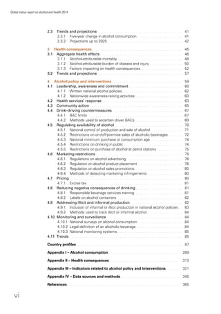 vi
Global status report on alcohol and health 2014
2.3 Trends and projections . . . . . . . . . . . . . . . . . . . . . . . . . . . . . . . . . . . . . . . . . . 41
2.3.1 Five-year change in alcohol consumption . . . . . . . . . . . . . . . . . . . . . . 41
2.3.2 Projections up to 2025 . . . . . . . . . . . . . . . . . . . . . . . . . . . . . . . . . . . . . 42
3 Health consequences. . . . . . . . . . . . . . . . . . . . . . . . . . . . . . . . . . . . . . . . . . . . . 45
3.1 Aggregate health effects. . . . . . . . . . . . . . . . . . . . . . . . . . . . . . . . . . . . . . . . . 46
3.1.1 Alcohol-attributable mortality . . . . . . . . . . . . . . . . . . . . . . . . . . . . . . . . 48
3.1.2 Alcohol-attributable burden of disease and injury . . . . . . . . . . . . . . . . 50
3.1.3 Factors impacting on health consequences. . . . . . . . . . . . . . . . . . . . . 52
3.2 Trends and projections . . . . . . . . . . . . . . . . . . . . . . . . . . . . . . . . . . . . . . . . . . 57
4 Alcohol policy and interventions . . . . . . . . . . . . . . . . . . . . . . . . . . . . . . . . . . . 59
4.1 Leadership, awareness and commitment. . . . . . . . . . . . . . . . . . . . . . . . . . . 60
4.1.1 Written national alcohol policies. . . . . . . . . . . . . . . . . . . . . . . . . . . . . . 62
4.1.2 Nationwide awareness-raising activities . . . . . . . . . . . . . . . . . . . . . . . 63
4.2 Health services’ response. . . . . . . . . . . . . . . . . . . . . . . . . . . . . . . . . . . . . . . . 63
4.3 Community action . . . . . . . . . . . . . . . . . . . . . . . . . . . . . . . . . . . . . . . . . . . . . . 65
4.4 Drink–driving countermeasures. . . . . . . . . . . . . . . . . . . . . . . . . . . . . . . . . . . 67
4.4.1 BAC limits . . . . . . . . . . . . . . . . . . . . . . . . . . . . . . . . . . . . . . . . . . . . . . . 67
4.4.2 Methods used to ascertain driver BACs . . . . . . . . . . . . . . . . . . . . . . . 69
4.5 Regulating availability of alcohol. . . . . . . . . . . . . . . . . . . . . . . . . . . . . . . . . . 70
4.5.1 National control of production and sale of alcohol . . . . . . . . . . . . . . . . 71
4.5.2 Restrictions on on-/off-premise sales of alcoholic beverages . . . . . . . 72
4.5.3 National minimum purchase or consumption age . . . . . . . . . . . . . . . . 74
4.5.4 Restrictions on drinking in public . . . . . . . . . . . . . . . . . . . . . . . . . . . . . 74
4.5.5 Restrictions on purchase of alcohol at petrol stations. . . . . . . . . . . . . 75
4.6 Marketing restrictions . . . . . . . . . . . . . . . . . . . . . . . . . . . . . . . . . . . . . . . . . . . 75
4.6.1 Regulations on alcohol advertising. . . . . . . . . . . . . . . . . . . . . . . . . . . . 76
4.6.2 Regulation on alcohol product placement . . . . . . . . . . . . . . . . . . . . . . 78
4.6.3 Regulation on alcohol sales promotions. . . . . . . . . . . . . . . . . . . . . . . . 80
4.6.4 Methods of detecting marketing infringements . . . . . . . . . . . . . . . . . 80
4.7 Pricing . . . . . . . . . . . . . . . . . . . . . . . . . . . . . . . . . . . . . . . . . . . . . . . . . . . . . . . . 80
4.7.1 Excise tax . . . . . . . . . . . . . . . . . . . . . . . . . . . . . . . . . . . . . . . . . . . . . . . 81
4.8 Reducing negative consequences of drinking . . . . . . . . . . . . . . . . . . . . . . . 81
4.8.1 Responsible beverage services training. . . . . . . . . . . . . . . . . . . . . . . . 81
4.8.2 Labels on alcohol containers . . . . . . . . . . . . . . . . . . . . . . . . . . . . . . . . 82
4.9 Addressing illicit and informal production . . . . . . . . . . . . . . . . . . . . . . . . . . 82
4.9.1 Inclusion of informal or illicit production in national alcohol policies . . 83
4.9.2 Methods used to track illicit or informal alcohol . . . . . . . . . . . . . . . . . 84
4.10 Monitoring and surveillance. . . . . . . . . . . . . . . . . . . . . . . . . . . . . . . . . . . . . . 84
4.10.1 National surveys on alcohol consumption . . . . . . . . . . . . . . . . . . . . . . 84
4.10.2 Legal deﬁnition of an alcoholic beverage . . . . . . . . . . . . . . . . . . . . . . . 84
4.10.3 National monitoring systems . . . . . . . . . . . . . . . . . . . . . . . . . . . . . . . . 85
4.11 Trends . . . . . . . . . . . . . . . . . . . . . . . . . . . . . . . . . . . . . . . . . . . . . . . . . . . . . . . . 85
Country proﬁles . . . . . . . . . . . . . . . . . . . . . . . . . . . . . . . . . . . . . . . . . . . . . . . . . . . . 87
Appendix I – Alcohol consumption. . . . . . . . . . . . . . . . . . . . . . . . . . . . . . . . . . . . 289
Appendix II – Health consequences . . . . . . . . . . . . . . . . . . . . . . . . . . . . . . . . . . . 313
Appendix III – Indicators related to alcohol policy and interventions . . . . . . . 321
Appendix IV – Data sources and methods. . . . . . . . . . . . . . . . . . . . . . . . . . . . . . 345
References . . . . . . . . . . . . . . . . . . . . . . . . . . . . . . . . . . . . . . . . . . . . . . . . . . . . . . . . 365
 
