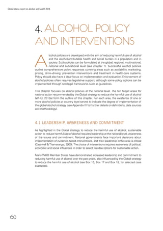60
Global status report on alcohol and health 2014
A
lcohol policies are developed with the aim of reducing harmful use of alcohol
and the alcohol-attributable health and social burden in a population and in
society. Such policies can be formulated at the global, regional, multinational,
national and subnational level (see chapter 1). Successful alcohol policies
outline comprehensive policy responses covering areas such as availability, marketing,
pricing, drink–driving, prevention interventions and treatment in health-care systems.
Policy should also have a clear focus on implementation and evaluation. Enforcement of
alcohol policies often requires legislative support, although some policy options can be
implemented through non-legal frameworks such as guidelines.
This chapter focuses on alcohol policies at the national level. The ten target areas for
national action recommended by the Global strategy to reduce the harmful use of alcohol
(WHO, 2010a) form the outline of this chapter. For each area, the existence of one or
more alcohol policies at country level serves to indicate the degree of implementation of
the global alcohol strategy (see Appendix IV for further details on deﬁnitions, data sources
and methodology).
4.1 LEADERSHIP, AWARENESS AND COMMITMENT
As highlighted in the Global strategy to reduce the harmful use of alcohol, sustainable
action to reduce harmful use of alcohol requires leadership at the national level, awareness
of the issues and commitment. National governments face important decisions about
implementation of evidence-based interventions, and their leadership in this area is critical
(Casswell & Thamarangsi, 2009). The choice of interventions requires awareness of political,
economic and social inﬂuences in order to select feasible options for sustainable action.
Many WHO Member States have demonstrated increased leadership and commitment to
reducing harmful use of alcohol over the past years, also inﬂuenced by the Global strategy
to reduce the harmful use of alcohol (see Box 16, Box 17 and Box 18, for selected case
examples).
4. ALCOHOL POLICY
AND INTERVENTIONS
 