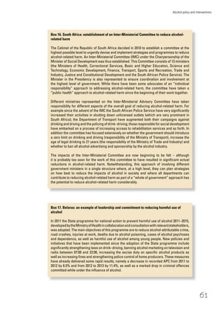 61
Alcohol policy and interventions
Box 16. South Africa: establishment of an Inter-Ministerial Committee to reduce alcohol-
related harm
The Cabinet of the Republic of South Africa decided in 2010 to establish a committee at the
highest possible level to urgently devise and implement strategies and programmes to reduce
alcohol-related harm. An Inter-Ministerial Committee (IMC) under the Chairpersonship of the
Minister of Social Development was thus established. This Committee consists of 13 ministers
(the Ministers of Health, Correctional Services, Basic and Higher Education, Science and
Technology, Economic Development, Finance, Transport, Sports and Recreation, Trade and
Industry, Justice and Constitutional Development and the South African Police Service). The
Minister in the Presidency is also represented to ensure coordination and involvement at
the highest level of government. While there have been some advocates of an “individual
responsibility” approach to addressing alcohol-related harm, the committee have taken a
“public health” approach to alcohol-related harm since the beginning of their work together.
Different ministries represented on the Inter-Ministerial Advisory Committee have taken
responsibility for different aspects of the overall goal of reducing alcohol-related harm. For
example since the advent of the IMC the South African Police Service have very signiﬁcantly
increased their activities in shutting down unlicensed outlets (which are very prominent in
South Africa); the Department of Transport have augmented both their campaigns against
drinking and driving and the policing of drink–driving; those responsible for social development
have embarked on a process of increasing access to rehabilitation services and so forth. In
addition the committee has focused extensively on whether the government should introduce
a zero limit on drinking and driving (responsibility of the Ministry of Transport), increase the
age of legal drinking to 21 years (the responsibility of the Ministry of Trade and Industry) and
whether to ban all alcohol advertising and sponsorship by the alcohol industry.
The impacts of the Inter-Ministerial Committee are now beginning to be felt – although
it is probably too soon for the work of this committee to have resulted in signiﬁcant actual
reductions in alcohol-related harm. Notwithstanding, this approach of involving different
government ministers in a single structure where, at a high level, they can plan strategies
on how best to reduce the impacts of alcohol in society and where all departments can
contribute to reducing alcohol-related harm as part of a “whole of government” approach has
the potential to reduce alcohol-related harm considerably.
Box 17. Belarus: an example of leadership and commitment to reducing harmful use of
alcohol
In 2011 the State programme for national action to prevent harmful use of alcohol 2011–2015,
developedbytheMinistryofHealthincollaborationandconsultationwithrelevantstakeholders,
was adopted. The main objectives of this programme are to reduce alcohol-attributable crime,
road crashes, injuries at work, deaths due to alcohol poisoning, cases of alcohol psychoses
and dependence, as well as harmful use of alcohol among young people. New policies and
initiatives that have been implemented since the adoption of the State programme include
signiﬁcantly strengthening laws on drink–driving, banning alcohol marketing on television and
radio between 07:00 and 22:00, increasing the excise duty on speciﬁc alcohol products as
well as increasing ﬁnes and strengthening police control of home producers. These measures
have already delivered some rapid results, namely a decrease in recorded APC from 2011 to
2012 by 6.5% and from 2012 to 2013 by 11.4%, as well as a marked drop in criminal offences
committed while under the inﬂuence of alcohol.
 