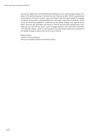 viii
Global status report on alcohol and health 2014
achieve the objectives of the Global alcohol strategy and the voluntary global target of at
least a 10% relative reduction in the harmful use of alcohol by 2025. WHO is prepared and
committed to continue to monitor, report and disseminate the best available knowledge
on alcohol consumption, alcohol-related harm and policy responses at all levels, which
is key to monitoring progress in implementing the Global strategy and regional action
plans. Accurate and up-to-date information is vital for alcohol policy development, and I
hope that you will ﬁnd this report, which is largely based on the information submitted
from Member States, useful in contributing to the public health objectives articulated in
the Global strategy to reduce the harmful use of alcohol.
Oleg Chestnov
Assistant Director-General
Noncommunicable Diseases and Mental Health
 