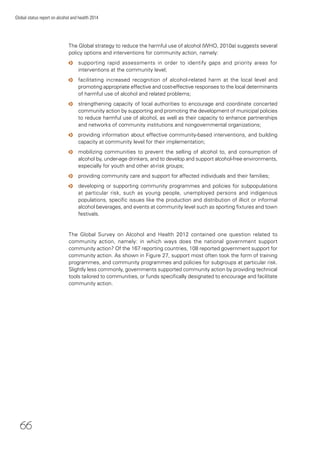 66
Global status report on alcohol and health 2014
The Global strategy to reduce the harmful use of alcohol (WHO, 2010a) suggests several
policy options and interventions for community action, namely:
o supporting rapid assessments in order to identify gaps and priority areas for
interventions at the community level;
o facilitating increased recognition of alcohol-related harm at the local level and
promoting appropriate effective and cost-effective responses to the local determinants
of harmful use of alcohol and related problems;
o strengthening capacity of local authorities to encourage and coordinate concerted
community action by supporting and promoting the development of municipal policies
to reduce harmful use of alcohol, as well as their capacity to enhance partnerships
and networks of community institutions and nongovernmental organizations;
o providing information about effective community-based interventions, and building
capacity at community level for their implementation;
o mobilizing communities to prevent the selling of alcohol to, and consumption of
alcohol by, under-age drinkers, and to develop and support alcohol-free environments,
especially for youth and other at-risk groups;
o providing community care and support for affected individuals and their families;
o developing or supporting community programmes and policies for subpopulations
at particular risk, such as young people, unemployed persons and indigenous
populations, speciﬁc issues like the production and distribution of illicit or informal
alcohol beverages, and events at community level such as sporting ﬁxtures and town
festivals.
The Global Survey on Alcohol and Health 2012 contained one question related to
community action, namely: in which ways does the national government support
community action? Of the 167 reporting countries, 108 reported government support for
community action. As shown in Figure 27, support most often took the form of training
programmes, and community programmes and policies for subgroups at particular risk.
Slightly less commonly, governments supported community action by providing technical
tools tailored to communities, or funds speciﬁcally designated to encourage and facilitate
community action.
 