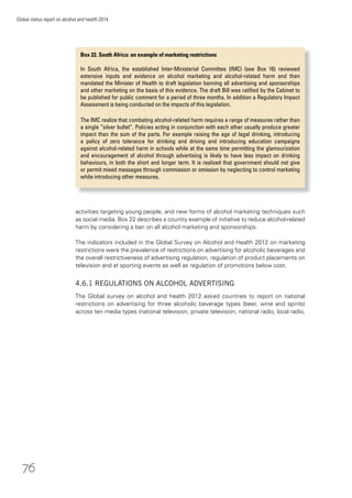 76
Global status report on alcohol and health 2014
activities targeting young people, and new forms of alcohol marketing techniques such
as social media. Box 22 describes a country example of initiative to reduce alcohol-related
harm by considering a ban on all alcohol marketing and sponsorships.
The indicators included in the Global Survey on Alcohol and Health 2012 on marketing
restrictions were the prevalence of restrictions on advertising for alcoholic beverages and
the overall restrictiveness of advertising regulation, regulation of product placements on
television and at sporting events as well as regulation of promotions below cost.
4.6.1 REGULATIONS ON ALCOHOL ADVERTISING
The Global survey on alcohol and health 2012 asked countries to report on national
restrictions on advertising for three alcoholic beverage types (beer, wine and spirits)
across ten media types (national television, private television, national radio, local radio,
Box 22. South Africa: an example of marketing restrictions
In South Africa, the established Inter-Ministerial Committee (IMC) (see Box 16) reviewed
extensive inputs and evidence on alcohol marketing and alcohol-related harm and then
mandated the Minister of Health to draft legislation banning all advertising and sponsorships
and other marketing on the basis of this evidence. The draft Bill was ratiﬁed by the Cabinet to
be published for public comment for a period of three months. In addition a Regulatory Impact
Assessment is being conducted on the impacts of this legislation.
The IMC realize that combating alcohol-related harm requires a range of measures rather than
a single “silver bullet”. Policies acting in conjunction with each other usually produce greater
impact than the sum of the parts. For example raising the age of legal drinking, introducing
a policy of zero tolerance for drinking and driving and introducing education campaigns
against alcohol-related harm in schools while at the same time permitting the glamourization
and encouragement of alcohol through advertising is likely to have less impact on drinking
behaviours, in both the short and longer term. It is realized that government should not give
or permit mixed messages through commission or omission by neglecting to control marketing
while introducing other measures.
 