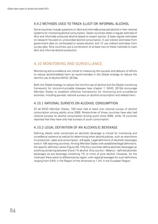 84
Global status report on alcohol and health 2014
4.9.2 METHODS USED TO TRACK ILLICIT OR INFORMAL ALCOHOL
Some countries include questions on illicit and informally produced alcohol in their national
systems for monitoring alcohol consumption. Seven countries obtain a regular estimate of
illicit and informally produced alcohol based on expert opinion, 8 base regular estimates
on research focused on unrecorded alcohol consumption, 5 use indirect estimates from
government data on conﬁscated or seized alcohol, and 12 use indirect estimates from
survey data. Nine countries use a combination of at least two of these methods to track
illicit and informal alcohol production.
4.10 MONITORING AND SURVEILLANCE
Monitoring and surveillance are critical to measuring the success and delivery of efforts
to reduce alcohol-related harm as recommended in the Global strategy to reduce the
harmful use of alcohol (WHO, 2010a).
Both the Global strategy to reduce the harmful use of alcohol and the Global monitoring
framework for noncommunicable diseases (see chapter 1, WHO, 2013a) encourage
Member States to establish effective frameworks for monitoring and surveillance
activities, including periodic national surveys on alcohol consumption and related harm.
4.10.1 NATIONAL SURVEYS ON ALCOHOL CONSUMPTION
Of all WHO Member States, 109 have had at least one national survey of alcohol
consumption among adults since 2000. Ninety-three of those countries have also had
national surveys on alcohol consumption among youth since 2000, while 16 countries
reported that they have only had surveys of youth consumption.
4.10.2 LEGAL DEFINITION OF AN ALCOHOLIC BEVERAGE
Deﬁning clearly what constitutes an alcoholic beverage is critical for monitoring and
surveillance systems as well as for determining when alcohol policies, such as restrictions
on production, sales and consumption, will apply. Legal deﬁnitions of alcoholic beverages
exist in 106 reporting countries. Among Member States with established legal deﬁnitions,
the speciﬁc deﬁnition varies (Figure 43). Fifty-four countries deﬁne alcoholic beverages as
anything containing between 0 and 1% alcohol. One country – Belarus – deﬁned alcoholic
beverages as any beverage containing 7% or more of pure alcohol. However, for the
most part there were no differences by region, with regional averages for such deﬁnitions
ranging from 0.8% in the Region of the Americas to 1.3% in the European Region.
 