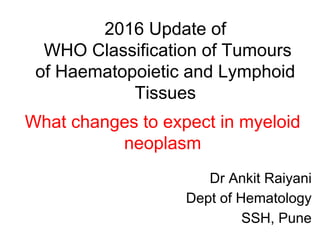 2016 Update of
WHO Classification of Tumours
of Haematopoietic and Lymphoid
Tissues
Dr Ankit Raiyani
Dept of Hematology
SSH, Pune
What changes to expect in myeloid
neoplasm
 