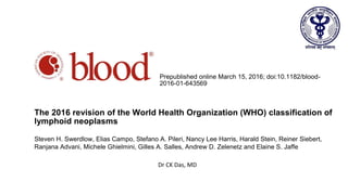 From www.bloodjournal.org by guest on March 17, 2016. For personal use only.
Prepublished online March 15, 2016; doi:10.1182/blood-
2016-01-643569
The 2016 revision of the World Health Organization (WHO) classification of
lymphoid neoplasms
Steven H. Swerdlow, Elias Campo, Stefano A. Pileri, Nancy Lee Harris, Harald Stein, Reiner Siebert,
Ranjana Advani, Michele Ghielmini, Gilles A. Salles, Andrew D. Zelenetz and Elaine S. Jaffe
Dr CK Das, MD
 