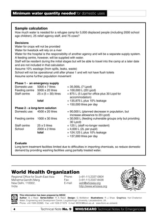 4 WHO/SEARO Technical Notes for EmergenciesTechnical Note No. 9
World Health Organization
Regional Office for South-East Asia
Mahatma Gandhi Marg
New Delhi, 110002,
India
This information has been prepared by WEDC
Author: B. J. Reed Series Editor: R. A. Reed Design: G. McMahon Illustrations: R. J. Shaw Graphics:Graphics:Graphics:Graphics:Graphics: Ken Chatterton
Water, Engineering and Development Centre, Loughborough University, Leicestershire, UK.
Phone: +44 1509 222885 Fax: +44 1509 211079 E-mail: WEDC@lboro.ac.uk www.lboro.ac.uk/wedc
Phone: (+91-11) 2337-0804
Fax: (+91-11) 2337-8438
E-mail: wsh@whosea.org
http://www.whosea.org
Minimum water quantity needed for domestic uses
Sample calculation
How much water is needed for a refugee camp for 5,000 displaced people (including 2000 school
age children), 25 relief agency staff, and 75 cows?
Decisions
Water for crops will not be provided
Water for livestock will rely on a river
Water for the hospital is the responsibility of another agency and will be a separate supply system.
A feeding centre, however, will be supplied with water.
Staff will be resident during the initial stages but will be able to travel into the camp at a later date
and are not included in that calculation
Assume 10% wastage (from spills, leaks, waste)
School will not be operational until after phase 1 and will not have flush toilets
Assume some further population movement
Phase 1 - an emergency supply
Domestic use: 5000 x 7 litres = 35,000L (7 Lpcd)
Feeding centre 5000 x 20 litres = 100,000 L (20 Lpcd)
Staff centre 25 x (5 + 30) litres = 875 L (5 Lcpd for office plus 30 Lcpd for
accommodation)
total = 135,875 L plus 10% leakage
≈ 150,000 litres per day
Phase 2 - a long-term solution
Domestic use: 4500 x 20 litres = 90,000 L (planned decrease in population, but
increase allowance to 20 Lpcd)
Feeding centre 1000 x 30 litres = 30,000 L (feeding vulnerable groups only but providing
30 Lpcd)
Staff centre 25 x 5 litres = 125 L (staff no-longer resident)
School 2000 x 2 litres = 4,000 L (2L per pupil)
total = 124,125 L plus 10% leakage
≈ 137,000 litres per day
Evaluate
Long term treatment facilities limited due to difficulties in importing chemicals, so reduce domestic
demand by providing washing facilities using partially treated water.
 