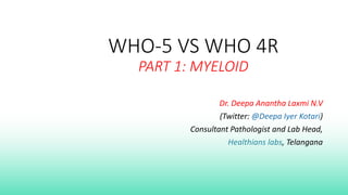 WHO-5 VS WHO 4R
PART 1: MYELOID
Dr. Deepa Anantha Laxmi N.V
(Twitter: @Deepa Iyer Kotari)
Consultant Pathologist and Lab Head,
Healthians labs, Telangana
 