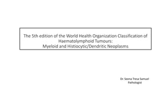 The 5th edition of the World Health Organization Classification of
Haematolymphoid Tumours:
Myeloid and Histiocytic/Dendritic Neoplasms
Dr. Seena Tresa Samuel
Pathologist
 