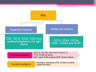 CLL
Essential markers
CD5, CD19, CD20, CD23 and
surface/cytoplasmic K/L light
chains
Additional markers
CD10, CD43, CD79b,
CD81, CD200 and ROR1
• del(11q), del(13q), del(17p) & Trisomy 12
• TP53 mutational status
• IgHV region SHM analysis/ BCR subset analysis
Prognostic evaluation
• Karyotypic complexity, BTK, PLCG2 and BCl2
mutational status
Desirable investigations
 