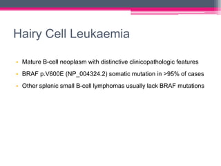Hairy Cell Leukaemia
• Mature B-cell neoplasm with distinctive clinicopathologic features
• BRAF p.V600E (NP_004324.2) somatic mutation in >95% of cases
• Other splenic small B-cell lymphomas usually lack BRAF mutations
 