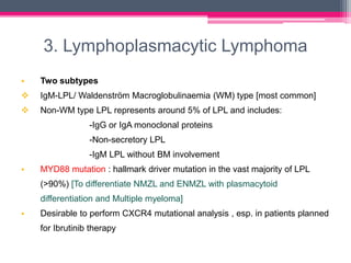 3. Lymphoplasmacytic Lymphoma
• Two subtypes
 IgM-LPL/ Waldenström Macroglobulinaemia (WM) type [most common]
 Non-WM type LPL represents around 5% of LPL and includes:
-IgG or IgA monoclonal proteins
-Non-secretory LPL
-IgM LPL without BM involvement
• MYD88 mutation : hallmark driver mutation in the vast majority of LPL
(>90%) [To differentiate NMZL and ENMZL with plasmacytoid
differentiation and Multiple myeloma]
• Desirable to perform CXCR4 mutational analysis , esp. in patients planned
for Ibrutinib therapy
 