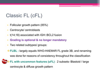 Classic FL (cFL)
• Follicular growth pattern (85%)
• Centrocyte/ centroblasts
• t(14;18) associated with IGH::BCL2 fusion
• Grading is optional & no longer mandatory
• Two related subtypes/ groups:
FLBL : largely equals WHO-HAEM4R FL grade 3B, and renaming
was done for reasons of consistency throughout the classification
FL with uncommon features (uFL) : 2 subsets- Blastoid / large
centrocyte & diffuse growth pattern
 