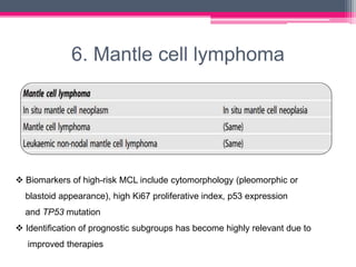 6. Mantle cell lymphoma
 Biomarkers of high-risk MCL include cytomorphology (pleomorphic or
blastoid appearance), high Ki67 proliferative index, p53 expression
and TP53 mutation
 Identification of prognostic subgroups has become highly relevant due to
improved therapies
 