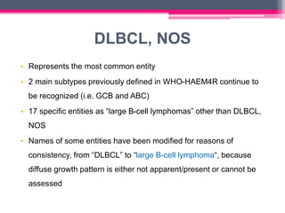DLBCL, NOS
• Represents the most common entity
• 2 main subtypes previously defined in WHO-HAEM4R continue to
be recognized (i.e. GCB and ABC)
• 17 specific entities as “large B-cell lymphomas” other than DLBCL,
NOS
• Names of some entities have been modified for reasons of
consistency, from “DLBCL” to “large B-cell lymphoma“, because
diffuse growth pattern is either not apparent/present or cannot be
assessed
 
