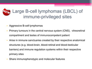 Large B-cell lymphomas (LBCL) of
immune-privileged sites
• Aggressive B-cell lymphomas
• Primary tumours in the central nervous system (CNS), vitreoretinal
compartment and testes of immunocompetent patient
• Arise in immune sanctuaries created by their respective anatomical
structures (e.g. blood-brain, blood-retinal and blood-testicular
barriers) and immune regulation systems within their respective
primary sites
• Share immunophenotypic and molecular features
 