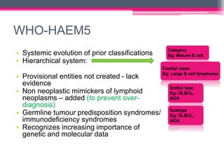 WHO-HAEM5
• Systemic evolution of prior classifications
• Hierarchical system:
• Provisional entities not created - lack
evidence
• Non neoplastic mimickers of lymphoid
neoplasms – added (to prevent over-
diagnosis)
• Germline tumour predisposition syndromes/
immunodeficiency syndromes
• Recognizes increasing importance of
genetic and molecular data
Category
Eg: Mature B cell
Family/ class
Eg: Large B cell lymphoma
Entity/ type
Eg: DLBCL,
NOS
Subtype
Eg: DLBCL,
NOS
 