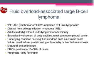 Fluid overload-associated large B-cell
lymphoma
• “PEL-like lymphoma” or “HHV8-unrelated PEL-like lymphoma”
• Distinct from primary effusion lymphoma (PEL)
• Adults (elderly) without underlying immunodeficiency
• Exclusive involvement of body cavities, most commonly pleural cavity
• Underlying condition causing fluid overload such as chronic heart
failure, renal failure, protein losing enteropathy or liver failure/cirrhosis
• Mature B-cell phenotype
• EBV is positive in 13–30% of cases
• Prognosis -fairly favorable
 