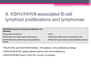 9. KSHV/HHV8-associated B-cell
lymphoid proliferations and lymphomas
• PEL/EC-PEL and KSHV/HHV8-DLBCL - HIV patients, immunodeficiency settings
• KSHV/HHV8-GLPD- elderly patients without overt immunodeficiency
• KSHV/HHV8-MCD seen in both HIV –ve and +ve patients
 
