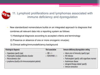 11. Lymphoid proliferations and lymphomas associated with
immune deficiency and dysregulation
• New standardized nomenclature builds on an integrated approach to diagnosis that
combines all relevant data into a reporting system as follows:
1) Histological diagnosis according to accepted criteria and terminology
2) Presence or absence of one or more oncogenic virus(es)
3) Clinical setting/immunodeficiency background
 