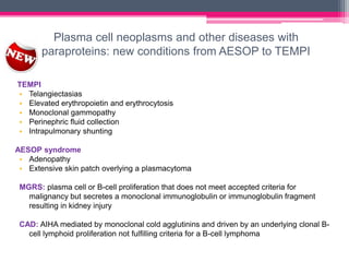 Plasma cell neoplasms and other diseases with
paraproteins: new conditions from AESOP to TEMPI
TEMPI
• Telangiectasias
• Elevated erythropoietin and erythrocytosis
• Monoclonal gammopathy
• Perinephric fluid collection
• Intrapulmonary shunting
AESOP syndrome
• Adenopathy
• Extensive skin patch overlying a plasmacytoma
MGRS: plasma cell or B-cell proliferation that does not meet accepted criteria for
malignancy but secretes a monoclonal immunoglobulin or immunoglobulin fragment
resulting in kidney injury
CAD: AIHA mediated by monoclonal cold agglutinins and driven by an underlying clonal B-
cell lymphoid proliferation not fulfilling criteria for a B-cell lymphoma
 