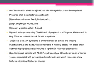 • Risk stratification model for IgM MGUS and non-IgM MGUS has been updated
• Presence of all 3 risk factors consisting of :
(1) an abnormal serum free light chain ratio,
(2) IgA or IgM type MGUS, and
(3) serum M-protein value >1.5 g/dL
• High risk with approximately 50–60% risk of progression at 20 years whereas risk is
only 5% when none of the risk factors are present
• Diagnosis of TEMPI syndrome is primarily made on clinical and imaging
investigations. Bone marrow is unremarkable in majority cases; few cases show
erythroid hyperplasia and low-volume of light chain restricted plasma cells
• Skin biopsies of patients with AESOP syndrome show diffuse hyperplasia of dermal
vessels associated with surrounding dermal mucin and lymph nodes can show
features mimicking Castleman disease
 