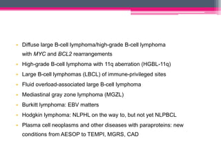 • Diffuse large B-cell lymphoma/high-grade B-cell lymphoma
with MYC and BCL2 rearrangements
• High-grade B-cell lymphoma with 11q aberration (HGBL-11q)
• Large B-cell lymphomas (LBCL) of immune-privileged sites
• Fluid overload-associated large B-cell lymphoma
• Mediastinal gray zone lymphoma (MGZL)
• Burkitt lymphoma: EBV matters
• Hodgkin lymphoma: NLPHL on the way to, but not yet NLPBCL
• Plasma cell neoplasms and other diseases with paraproteins: new
conditions from AESOP to TEMPI, MGRS, CAD
 