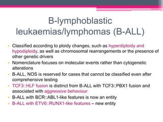 B-lymphoblastic
leukaemias/lymphomas (B-ALL)
• Classified according to ploidy changes, such as hyperdiploidy and
hypodiploidy, as well as chromosomal rearrangements or the presence of
other genetic drivers
• Nomenclature focuses on molecular events rather than cytogenetic
alterations
• B-ALL, NOS is reserved for cases that cannot be classified even after
comprehensive testing
• TCF3::HLF fusion is distinct from B-ALL with TCF3::PBX1 fusion and
associated with aggressive behaviour
• B-ALL with BCR::ABL1-like features is now an entity
• B-ALL with ETV6::RUNX1-like features – new entity
 