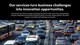 Our services turn business challenges
into innovation opportunities.
We use the right tool for the job, leveraging the best of what works into a personalized
program designed to extract the maximum value out of your unique position. No secret
recipes or branded methodologies, just results.
 