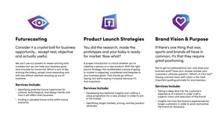 Product Launch Strategies
You did the research, made the
prototypes and your baby is ready
for market. Now what?
Brand Vision & Purpose
If there's one thing that war,
sports and brands all have in
common, it's that they require
great positioning.
Services Include:
• Developing foundational insights and crafting a
value proposition for a new product in order to win
in the market
• Identifying target markets, pricing, and key product
attributes
Services Include:
• Taking a deep dive into the customer’s
experience of a brand in order craft a
superior vision and execution of the brand.
• Insights into how the brand is experienced by
target customers in order to pivot and evolve
the brand as necessary.
Futurecasting
Consider it a crystal ball for business
opportunity... except real, objective
and actually useful.
Services Include:
• Identifying potential future trajectories for
cultural, technological, and design trends and
how it will affect one’s business
• Finding a valuable future niche within future
scenarios
We can’t use our powers to reveal winning lotto
numbers but we can help your business grow
and innovate for tomorrow. Which is sort of like
winning the lottery, except more rewarding and
with less distant relatives showing up out of
nowhere.
A proper introduction is critical whether you’re
meeting a person or a new product. With the right
launch strategy, the multifaceted nuance of going
to market is respected, considered and bespoke to
your business goals. That should go without
saying, but we’re saying it anyway because it’s
that important.
Not to get too philosophical, but: why does your
business exist? Does your answer answer your
customers’ ultimate question, “What’s in it for me?”
Having a brand vision with vision is the most
important guiding principle for any business.
 