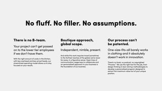 With the right amount of cooks in the kitchen,
with less overhead and less actual heads, our
streamlined operating model allows us to stay
focused on your results.
And while this work requires travel (sometimes
to the farthest reaches of the globe) we’re never
far away. In a figurative sense. Open lines of
communication, eagerness to collaborate and
an personalized approach to your business is
the foundation of our business.
There is no B-team.
Your project can’t get passed
on to the lower tier employees
if we don’t have them.
Boutique approach,
global scope.
Independent, nimble, present.
There’s no book, no podcast, no copyrighted
“Process.” We use the right tool for the job, from
design thinking to lean startup methodologies to
develop a personalized program designed to
extract the maximum value out of your unique
position.
Our process can’t
be patented.
One-size-fits-all barely works
in clothing and it absolutely
doesn’t work in innovation.
No ﬂuﬀ. No ﬁller. No assumptions.
 