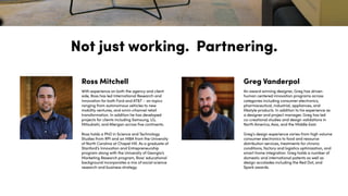 Not just working. Partnering.
With experience on both the agency and client
side, Ross has led International Research and
Innovation for both Ford and AT&T – on topics
ranging from autonomous vehicles to new
mobility ventures, and omni-channel retail
transformation. In addition he has developed
projects for clients including Samsung, LG,
Mitsubishi, and Allergan across five continents.
Ross holds a PhD in Science and Technology
Studies from RPI and an MBA from the University
of North Carolina at Chapel Hill. As a graduate of
Stanford’s Innovation and Entrepreneurship
program along with the University of Georgia’s
Marketing Research program, Ross' educational
background incorporates a mix of social science
research and business strategy.
Ross Mitchell
An award winning designer, Greg has driven
human centered innovation programs across
categories including consumer electronics,
pharmaceutical, industrial, appliances, and
lifestyle products. In addition to his experience as
a designer and project manager, Greg has led
co-creational studies and design validations in
North America, Asia, and the Middle East.
Greg's design experience varies from high volume
consumer electronics to food and resource
distribution services, treatments for chronic
conditions, factory and logistics optimization, and
smart home integration. Greg holds a number of
domestic and international patents as well as
design accolades including the Red Dot, and
Spark awards.
Greg Vanderpol
 