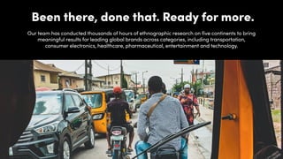 Been there, done that. Ready for more.
Our team has conducted thousands of hours of ethnographic research on five continents to bring
meaningful results for leading global brands across categories, including transportation,
consumer electronics, healthcare, pharmaceutical, entertainment and technology.
 