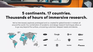 We’ve interviewed, explored, prototyped and co-created for global brands in markets all
around the world. Our combination of academic and design research techniques allow us
to go way beyond the surface, uncovering customers’ deepest needs and desires.
5 continents. 17 countries.
Thousands of hours of immersive research.
 