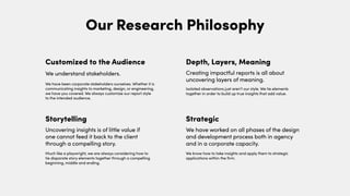 Our Research Philosophy
We have been corporate stakeholders ourselves. Whether it is
communicating insights to marketing, design, or engineering,
we have you covered. We always customize our report style
to the intended audience.
Customized to the Audience
We understand stakeholders.
Much like a playwright, we are always considering how to
tie disparate story elements together through a compelling
beginning, middle and ending.
Storytelling
Uncovering insights is of little value if
one cannot feed it back to the client
through a compelling story.
We know how to take insights and apply them to strategic
applications within the firm.
Isolated observations just aren’t our style. We tie elements
together in order to build up true insights that add value.
Depth, Layers, Meaning
Creating impactful reports is all about
uncovering layers of meaning.
Strategic
We have worked on all phases of the design
and development process both in agency
and in a corporate capacity.
 