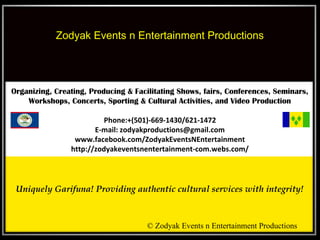 Zodyak Events n Entertainment Productions

Organizing, Creating, Producing & Facilitating Shows, fairs, Conferences, Seminars,
Workshops, Concerts, Sporting & Cultural Activities, and Video Production
Phone:+(501)-669-1430/621-1472
E-mail: zodyakproductions@gmail.com
www.facebook.com/ZodyakEventsNEntertainment
http://zodyakeventsnentertainment-com.webs.com/

 
Uniquely Garifuna! Providing authentic cultural services with integrity!

© Zodyak Events n Entertainment Productions

 