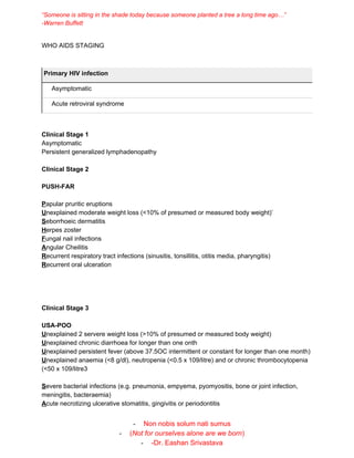 “Someone is sitting in the shade today because someone planted a tree a long time ago…”
-Warren Buffett
WHO AIDS STAGING
Primary HIV infection
Asymptomatic
Acute retroviral syndrome
Clinical Stage 1
Asymptomatic
Persistent generalized lymphadenopathy
Clinical Stage 2
PUSH-FAR
P​apular pruritic eruptions
U​nexplained moderate weight loss (<10% of presumed or measured body weight)’
S​eborrhoeic dermatitis
H​erpes zoster
F​ungal nail infections
A​ngular Cheilitis
R​ecurrent respiratory tract infections (sinusitis, tonsillitis, otitis media, pharyngitis)
R​ecurrent oral ulceration
Clinical Stage 3
USA-POO
U​nexplained 2 servere weight loss (>10% of presumed or measured body weight)
U​nexplained chronic diarrhoea for longer than one onth
U​nexplained persistent fever (above 37.5OC intermittent or constant for longer than one month)
U​nexplained anaemia (<8 g/dl), neutropenia (<0.5 x 109/litre) and or chronic thrombocytopenia
(<50 x 109/litre3
S​evere bacterial infections (e.g. pneumonia, empyema, pyomyositis, bone or joint infection,
meningitis, bacteraemia)
A​cute necrotizing ulcerative stomatitis, gingivitis or periodontitis
- Non nobis solum nati sumus
- (​Not for ourselves alone are we born​)
- -Dr. Eashan Srivastava
 