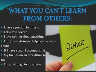 What you can’t learnFrom others:I have a passion for musicI also love soccerI love writing about anythingI drop everything to help people I care aboutIf I have a goal, I accomplish itMy friends mean everything to meI’m great to go to for advice
