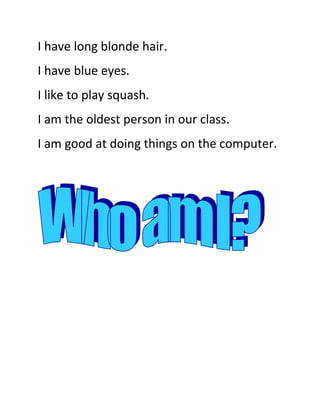 I have long blonde hair.<br />I have blue eyes.<br />I like to play squash.<br />I am the oldest person in our class.<br />I am good at doing things on the computer.<br />I am Mrs Ryder.<br />