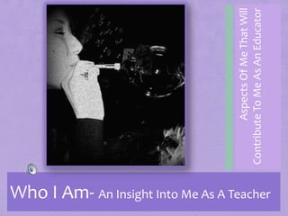 Who I Am- An Insight Into Me As A Teacher Aspects Of Me That Will Contribute To Me As An Educator 