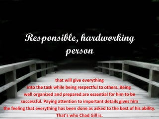 Responsible, hardworking
person
that will give everything
into the task while being respectful to others. Being
well organized and prepared are essential for him to be
successful. Paying attention to important details gives him
the feeling that everything has been done as asked to the best of his ability.
That’s who Chad Gill is.
 