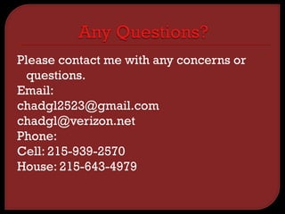 Please contact me with any concerns or
questions.
Email:
chadgl2523@gmail.com
chadgl@verizon.net
Phone:
Cell: 215-939-2570
House: 215-643-4979
 