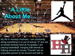 My life in nonstop madness. I am constantly
doing something in or out of school. If I am not
at school working hard at my grades I am
playing basketball, hanging with friends or
helping around my house. Overall I am an
enjoyable person to be around and talk to.
 